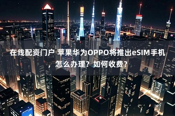 在线配资门户 苹果华为OPPO将推出eSIM手机，怎么办理？如何收费？