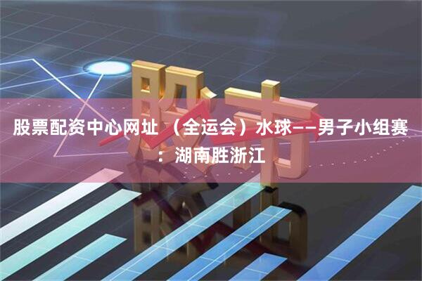 股票配资中心网址 （全运会）水球——男子小组赛：湖南胜浙江